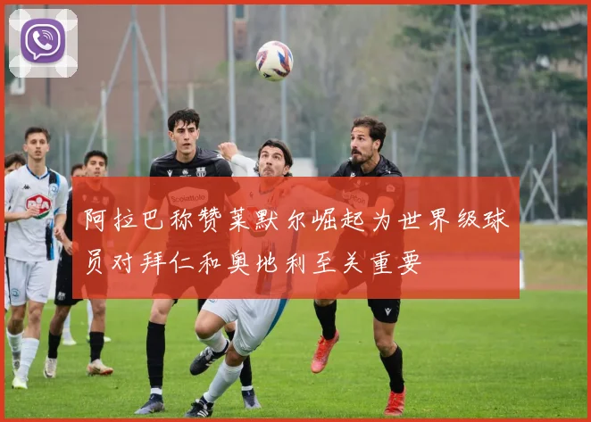 阿拉巴称赞莱默尔崛起为世界级球员对拜仁和奥地利至关重要