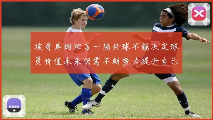 埃奇库姆坦言一场好球不能决定球员价值未来仍需不断努力提升自己