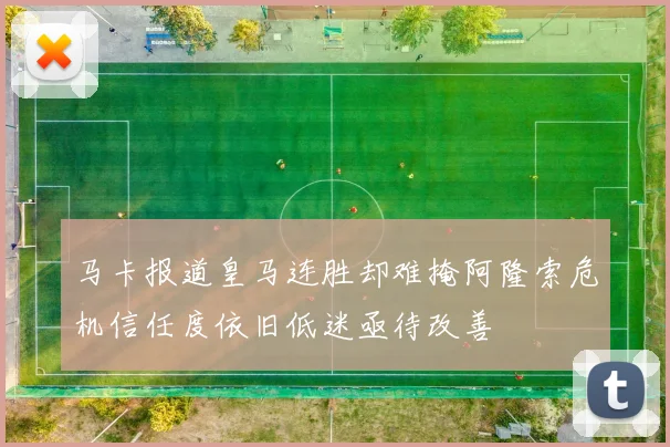 马卡报道皇马连胜却难掩阿隆索危机信任度依旧低迷亟待改善