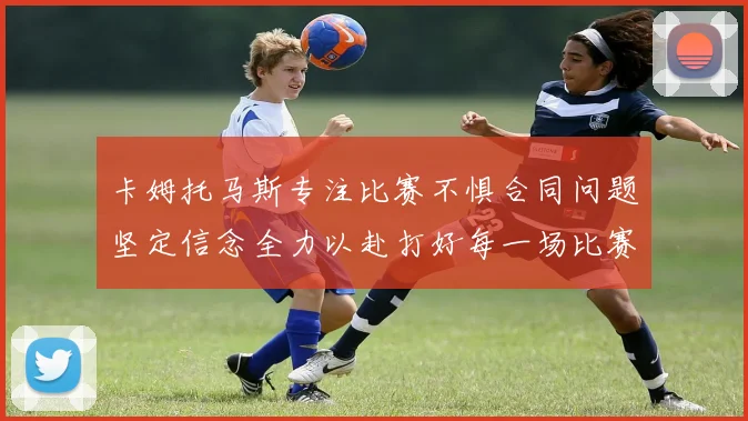 卡姆托马斯专注比赛不惧合同问题坚定信念全力以赴打好每一场比赛