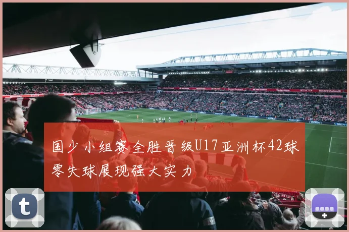 国少小组赛全胜晋级U17亚洲杯42球零失球展现强大实力