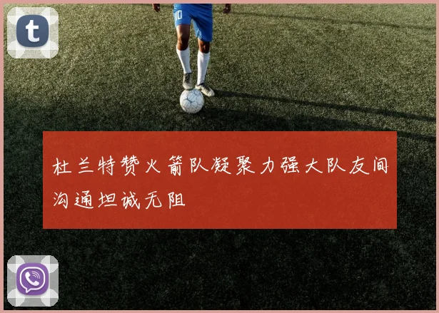 杜兰特赞火箭队凝聚力强大队友间沟通坦诚无阻